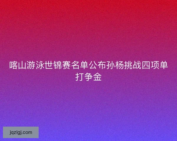 喀山游泳世锦赛名单公布孙杨挑战四项单打争金