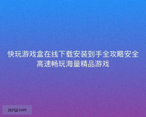 快玩游戏盒在线下载安装到手全攻略安全高速畅玩海量精品游戏