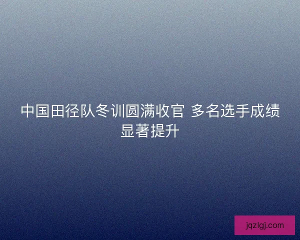 中国田径队冬训圆满收官 多名选手成绩显著提升
