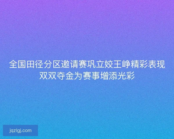 全国田径分区邀请赛巩立姣王峥精彩表现双双夺金为赛事增添光彩