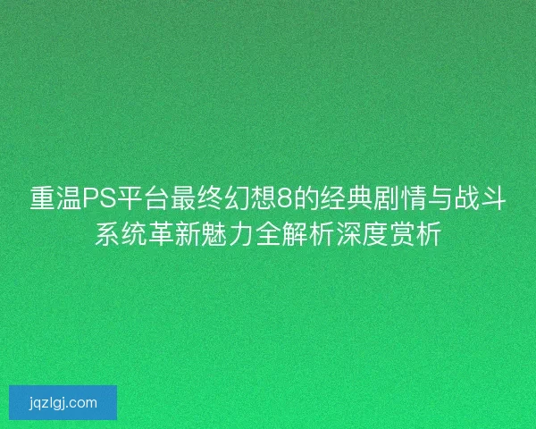 重温PS平台最终幻想8的经典剧情与战斗系统革新魅力全解析深度赏析