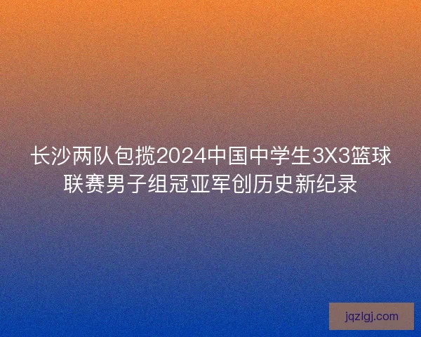 长沙两队包揽2024中国中学生3X3篮球联赛男子组冠亚军创历史新纪录